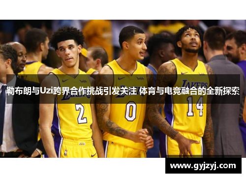 勒布朗与Uzi跨界合作挑战引发关注 体育与电竞融合的全新探索