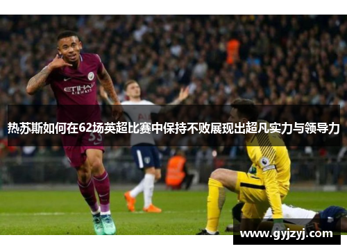 热苏斯如何在62场英超比赛中保持不败展现出超凡实力与领导力