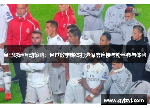 皇马球迷互动策略：通过数字媒体打造深度连接与粉丝参与体验