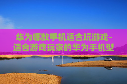 华为哪款手机适合玩游戏-适合游戏玩家的华为手机型号推荐