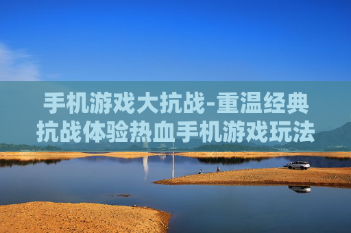 手机游戏大抗战-重温经典抗战体验热血手机游戏玩法
