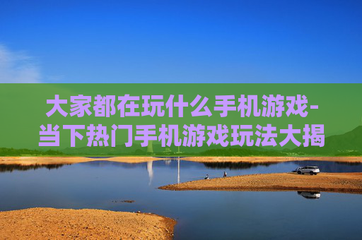 大家都在玩什么手机游戏-当下热门手机游戏玩法大揭秘