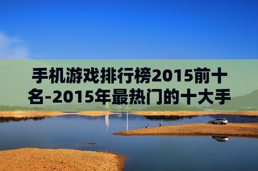 手机游戏排行榜2015前十名-2015年最热门的十大手机游戏排行