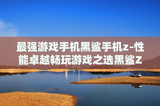 最强游戏手机黑鲨手机z-性能卓越畅玩游戏之选黑鲨Z手机