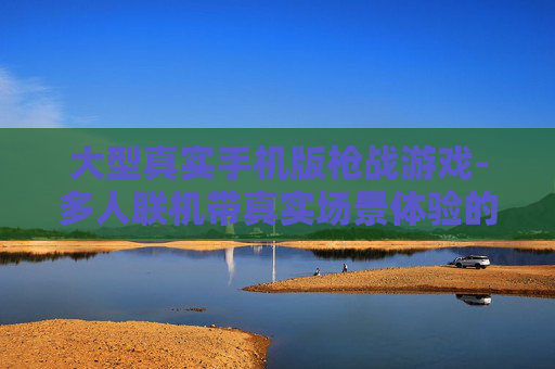 大型真实手机版枪战游戏-多人联机带真实场景体验的枪战手游