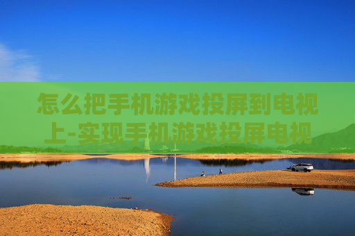 怎么把手机游戏投屏到电视上-实现手机游戏投屏电视的有效方法