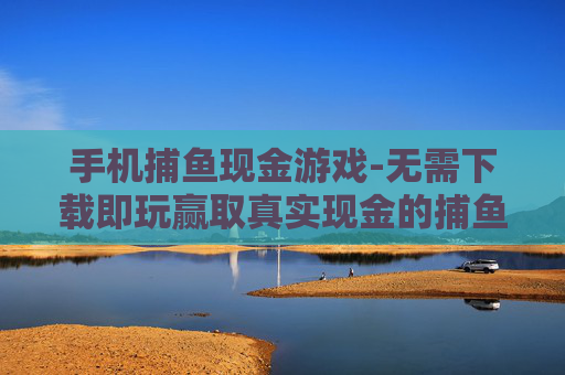 手机捕鱼现金游戏-无需下载即玩赢取真实现金的捕鱼手游