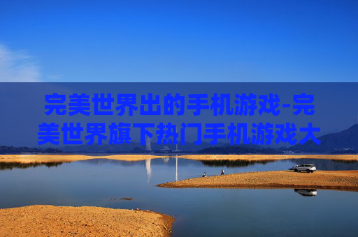 完美世界出的手机游戏-完美世界旗下热门手机游戏大盘点
