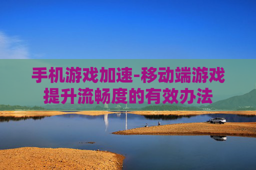 手机游戏加速-移动端游戏提升流畅度的有效办法
