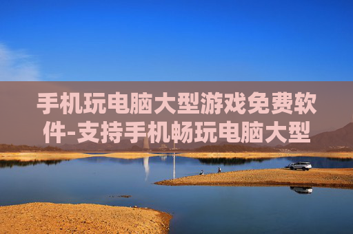手机玩电脑大型游戏免费软件-支持手机畅玩电脑大型游戏的免费工具