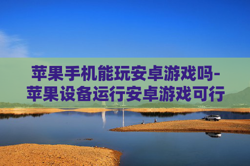 苹果手机能玩安卓游戏吗-苹果设备运行安卓游戏可行性探究