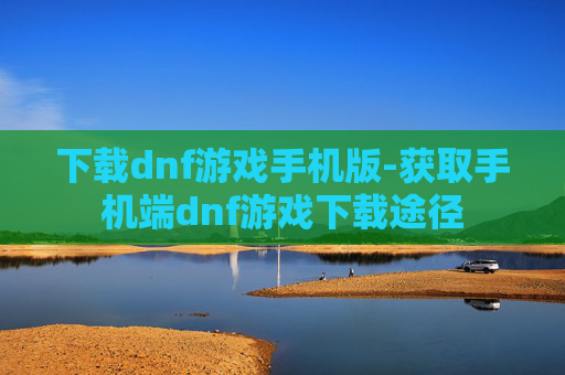下载dnf游戏手机版-获取手机端dnf游戏下载途径