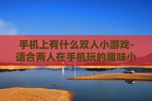 手机上有什么双人小游戏-适合两人在手机玩的趣味小游戏推荐