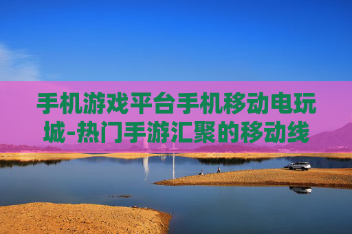 手机游戏平台手机移动电玩城-热门手游汇聚的移动线上电玩娱乐场所