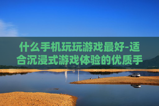 什么手机玩玩游戏最好-适合沉浸式游戏体验的优质手机推荐