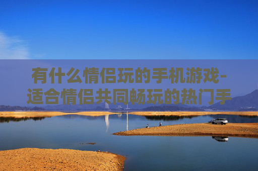 有什么情侣玩的手机游戏-适合情侣共同畅玩的热门手机游戏推荐