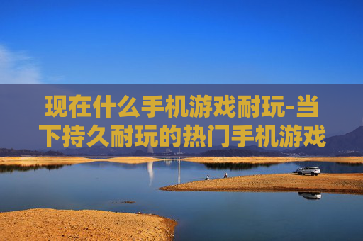现在什么手机游戏耐玩-当下持久耐玩的热门手机游戏盘点