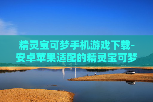 精灵宝可梦手机游戏下载-安卓苹果适配的精灵宝可梦手游获取渠道
