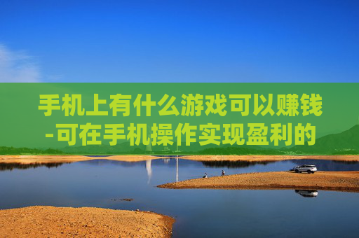 手机上有什么游戏可以赚钱-可在手机操作实现盈利的游戏推荐