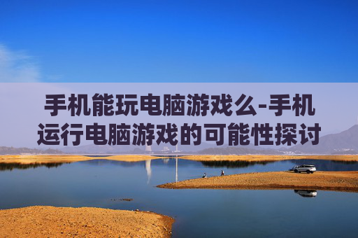 手机能玩电脑游戏么-手机运行电脑游戏的可能性探讨