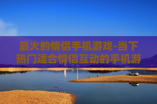 最火的情侣手机游戏-当下热门适合情侣互动的手机游戏
