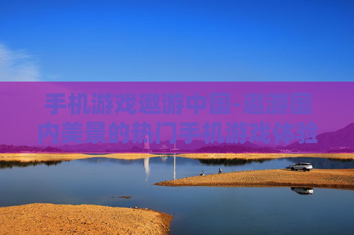 手机游戏遨游中国-遨游国内美景的热门手机游戏体验