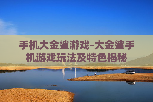 手机大金鲨游戏-大金鲨手机游戏玩法及特色揭秘
