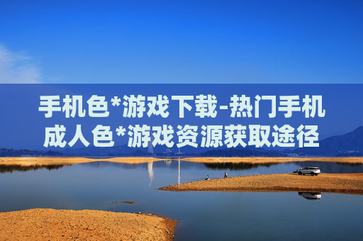 手机色*游戏下载-热门手机成人色*游戏资源获取途径