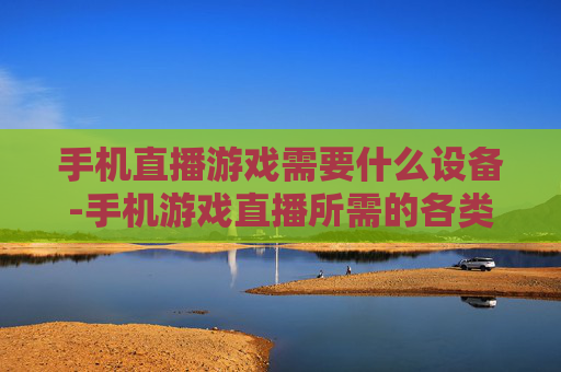 手机直播游戏需要什么设备-手机游戏直播所需的各类装备推荐