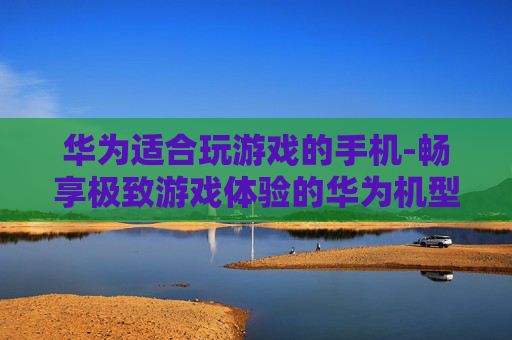 华为适合玩游戏的手机-畅享极致游戏体验的华为机型推荐