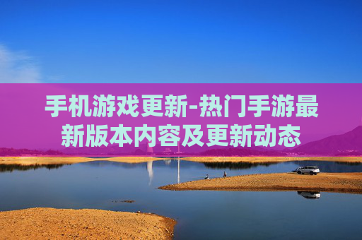 手机游戏更新-热门手游最新版本内容及更新动态