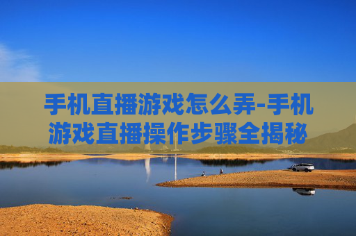 手机直播游戏怎么弄-手机游戏直播操作步骤全揭秘