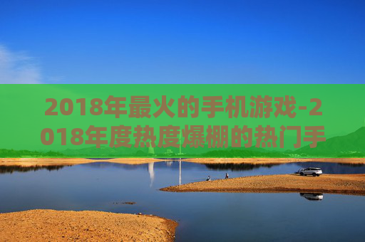 2018年最火的手机游戏-2018年度热度爆棚的热门手游盘点