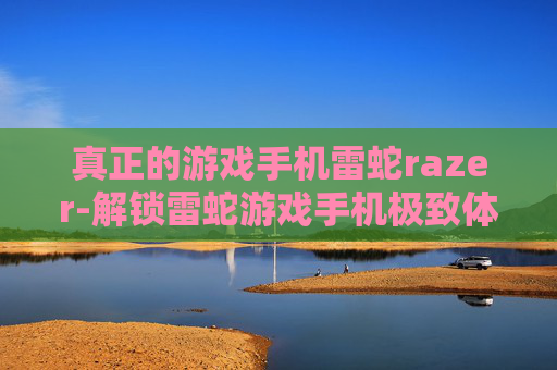 真正的游戏手机雷蛇razer-解锁雷蛇游戏手机极致体验玩法