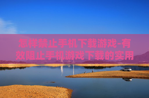 怎样禁止手机下载游戏-有效阻止手机游戏下载的实用方法