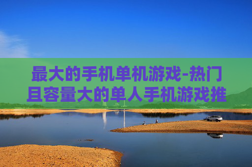最大的手机单机游戏-热门且容量大的单人手机游戏推荐