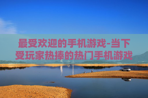 最受欢迎的手机游戏-当下受玩家热捧的热门手机游戏类型