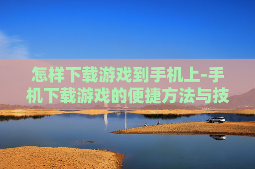 怎样下载游戏到手机上-手机下载游戏的便捷方法与技巧