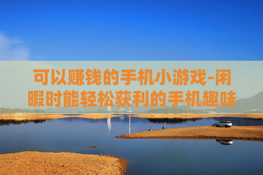 可以赚钱的手机小游戏-闲暇时能轻松获利的手机趣味小游戏