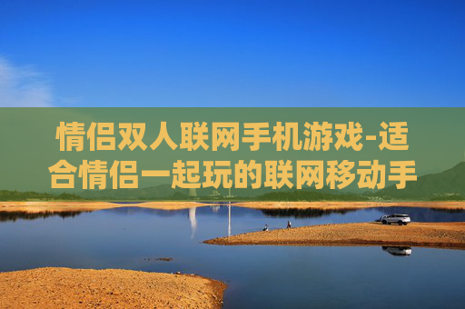 情侣双人联网手机游戏-适合情侣一起玩的联网移动手游推荐