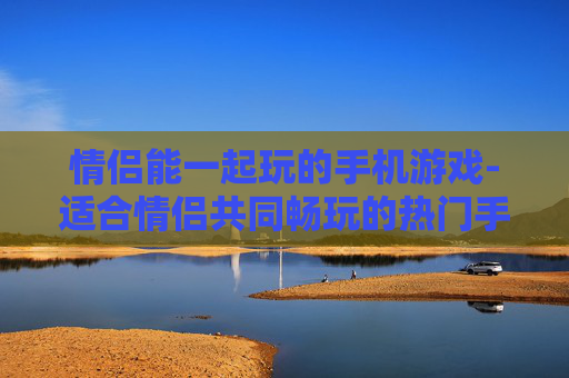 情侣能一起玩的手机游戏-适合情侣共同畅玩的热门手机游戏