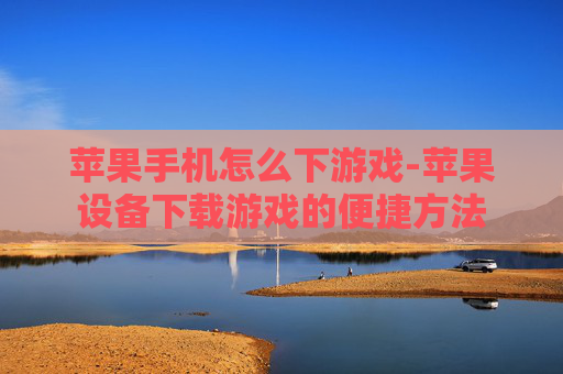 苹果手机怎么下游戏-苹果设备下载游戏的便捷方法
