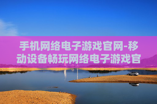 手机网络电子游戏官网-移动设备畅玩网络电子游戏官方平台