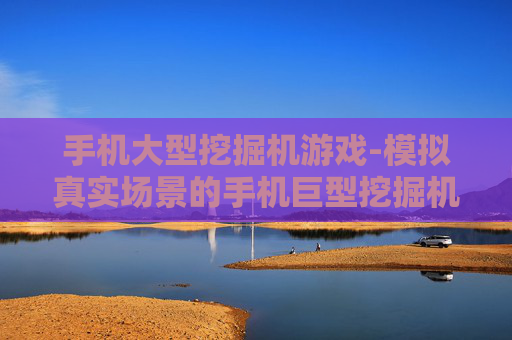 手机大型挖掘机游戏-模拟真实场景的手机巨型挖掘机游戏体验