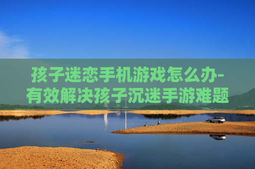 孩子迷恋手机游戏怎么办-有效解决孩子沉迷手游难题策略