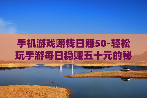 手机游戏赚钱日赚50-轻松玩手游每日稳赚五十元的秘诀