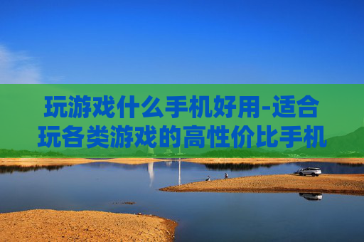 玩游戏什么手机好用-适合玩各类游戏的高性价比手机推荐