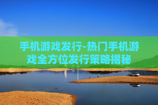 手机游戏发行-热门手机游戏全方位发行策略揭秘