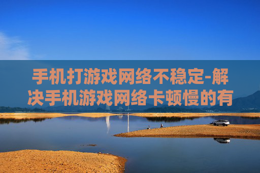 手机打游戏网络不稳定-解决手机游戏网络卡顿慢的有效办法