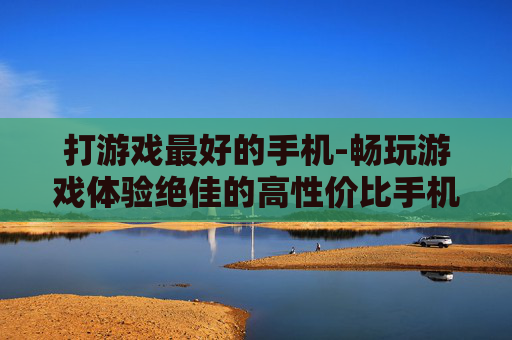 打游戏最好的手机-畅玩游戏体验绝佳的高性价比手机之选